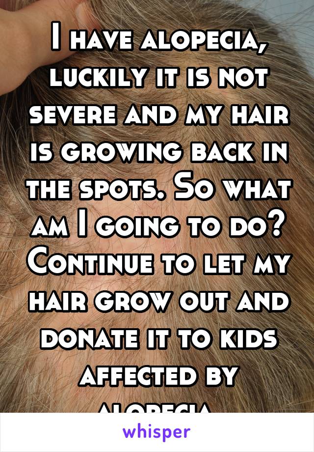 I have alopecia, luckily it is not severe and my hair is growing back in the spots. So what am I going to do? Continue to let my hair grow out and donate it to kids affected by alopecia.