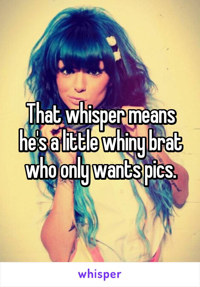 That whisper means he's a little whiny brat who only wants pics.