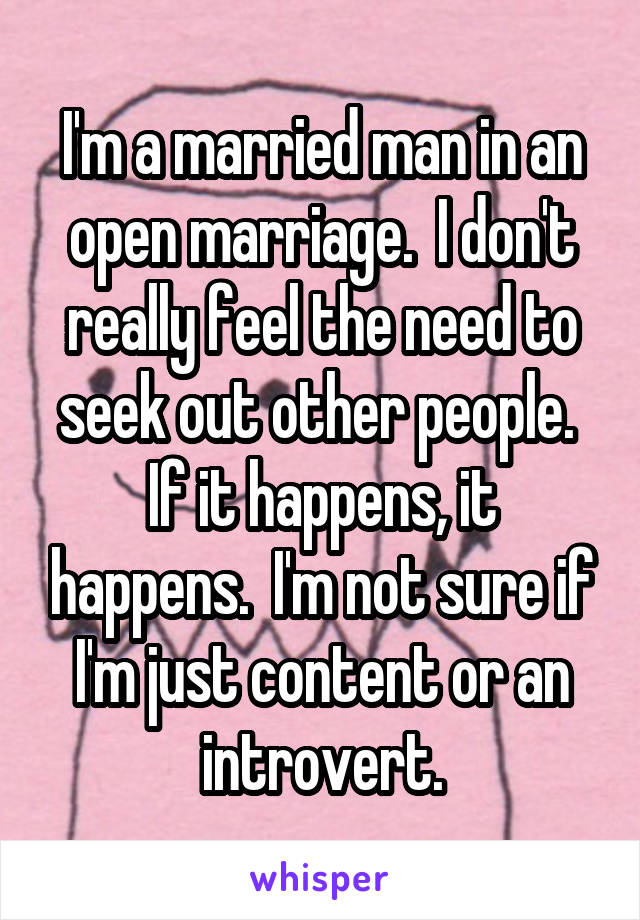 I'm a married man in an open marriage.  I don't really feel the need to seek out other people.  If it happens, it happens.  I'm not sure if I'm just content or an introvert.