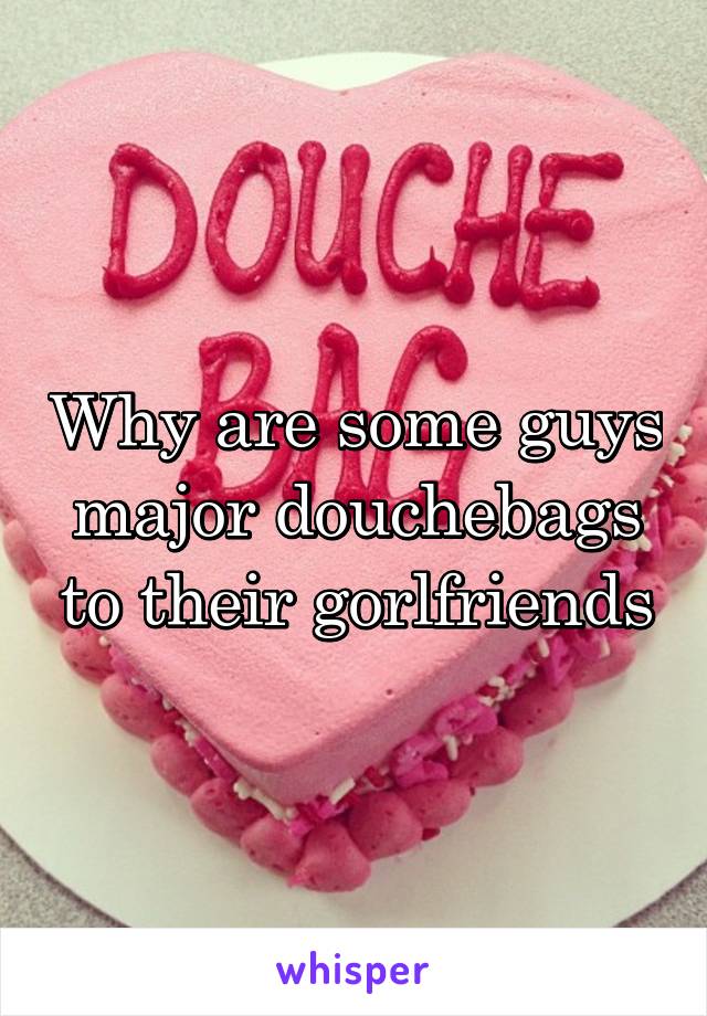 Why are some guys major douchebags to their gorlfriends