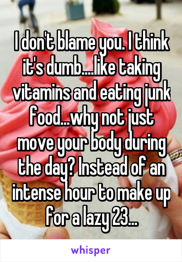 I don't blame you. I think it's dumb....like taking vitamins and eating junk food...why not just move your body during the day? Instead of an intense hour to make up for a lazy 23...