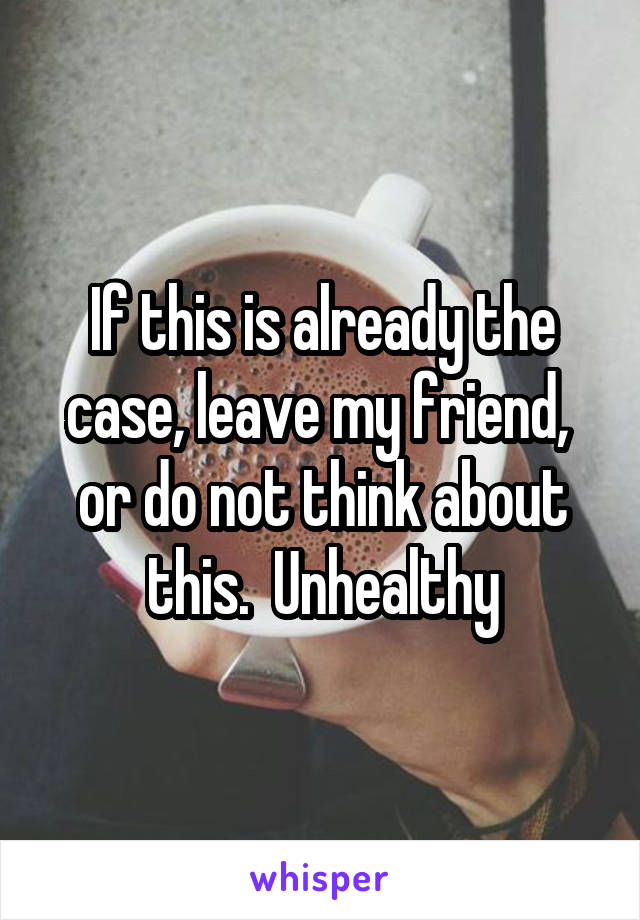 If this is already the case, leave my friend,  or do not think about this.  Unhealthy