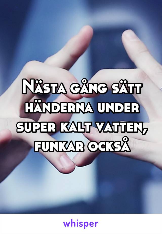 Nästa gång sätt händerna under super kalt vatten, funkar också