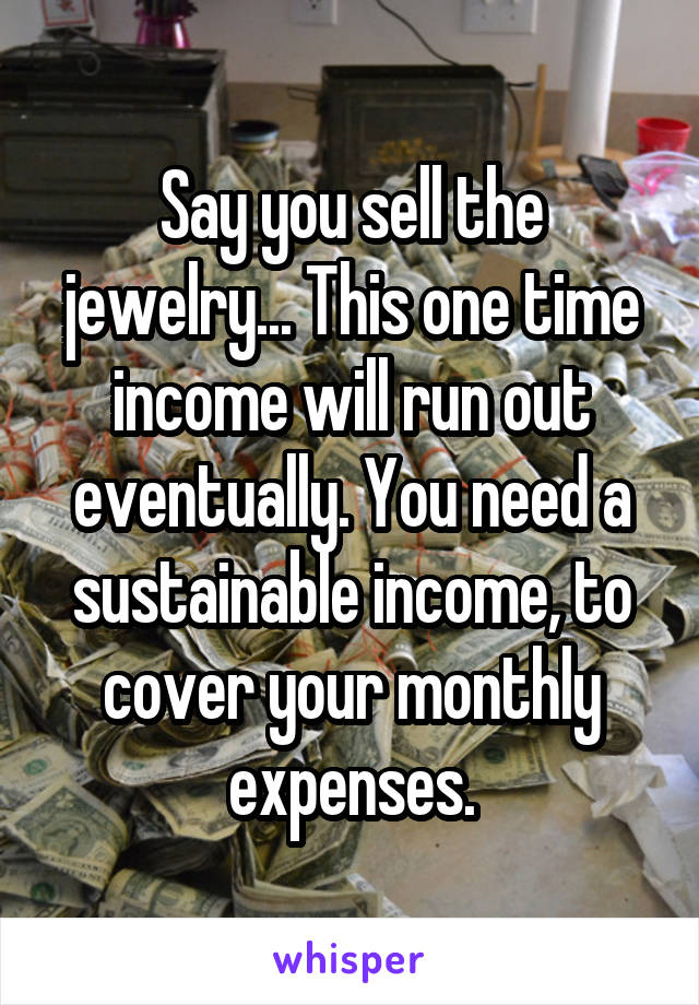 Say you sell the jewelry... This one time income will run out eventually. You need a sustainable income, to cover your monthly expenses.