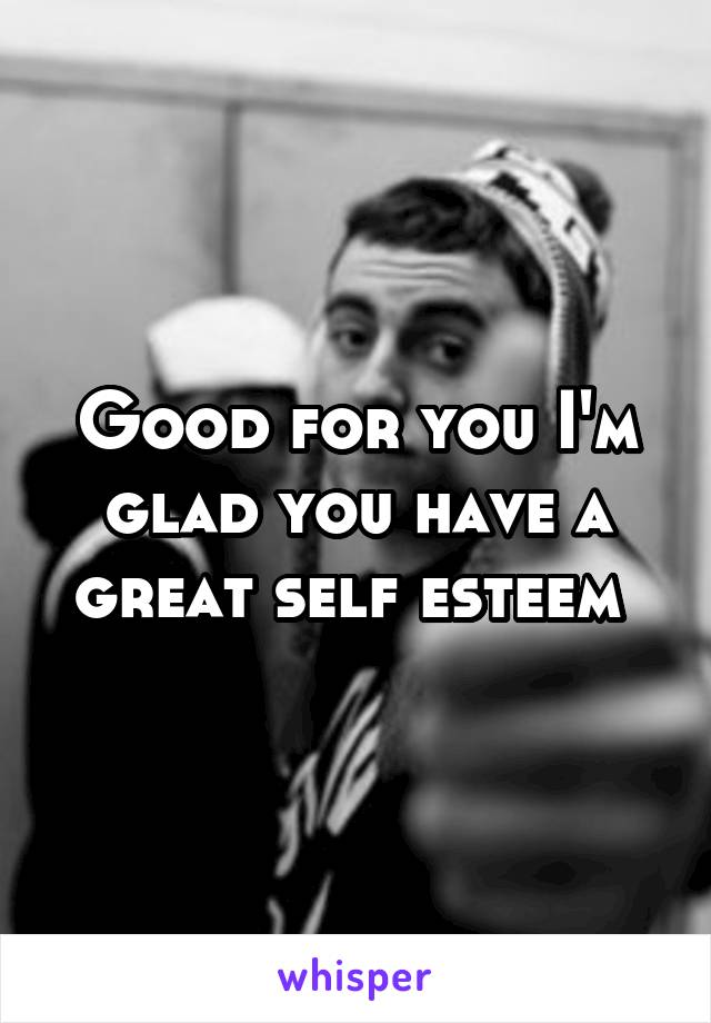 Good for you I'm glad you have a great self esteem 