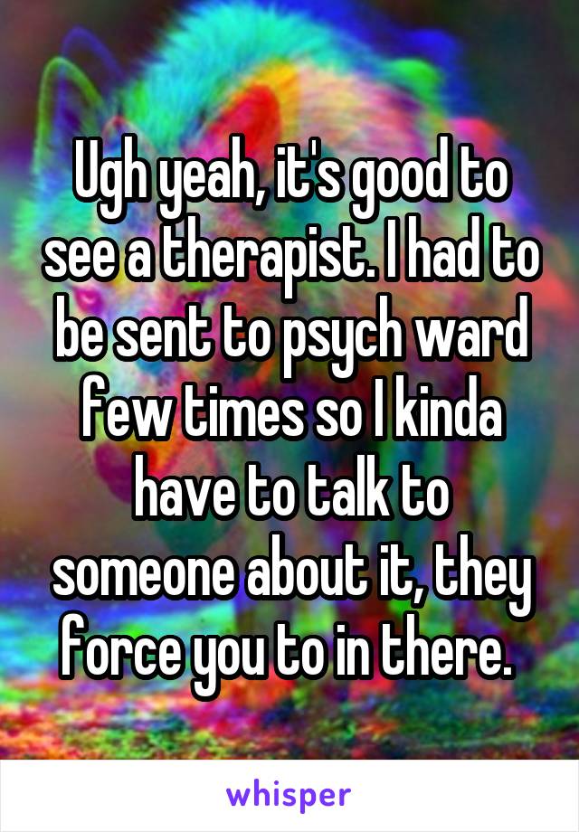 Ugh yeah, it's good to see a therapist. I had to be sent to psych ward few times so I kinda have to talk to someone about it, they force you to in there. 