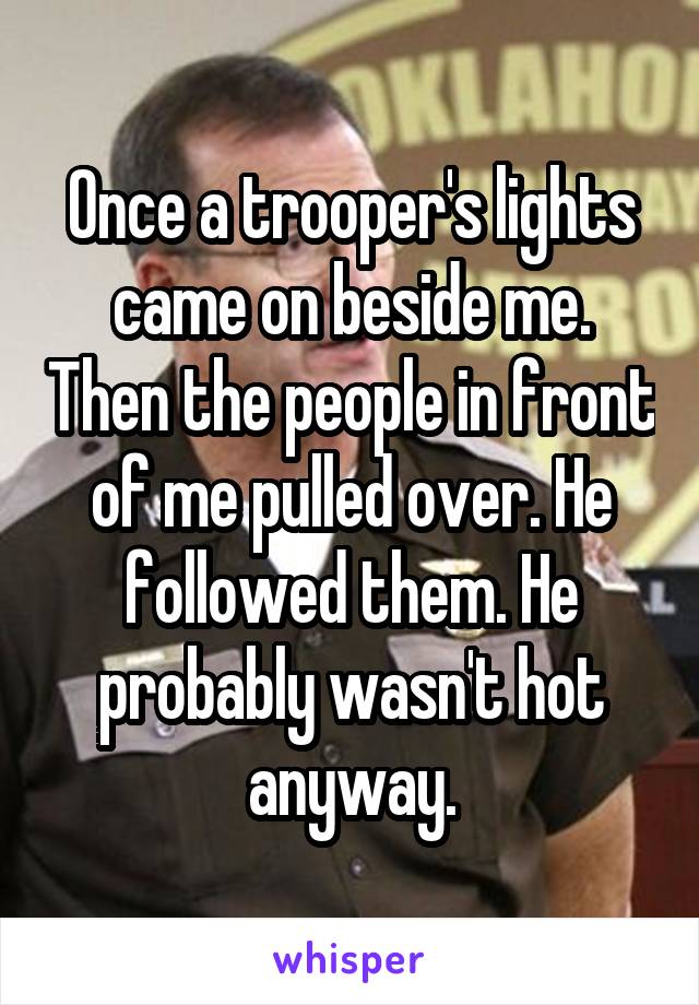 Once a trooper's lights came on beside me. Then the people in front of me pulled over. He followed them. He probably wasn't hot anyway.