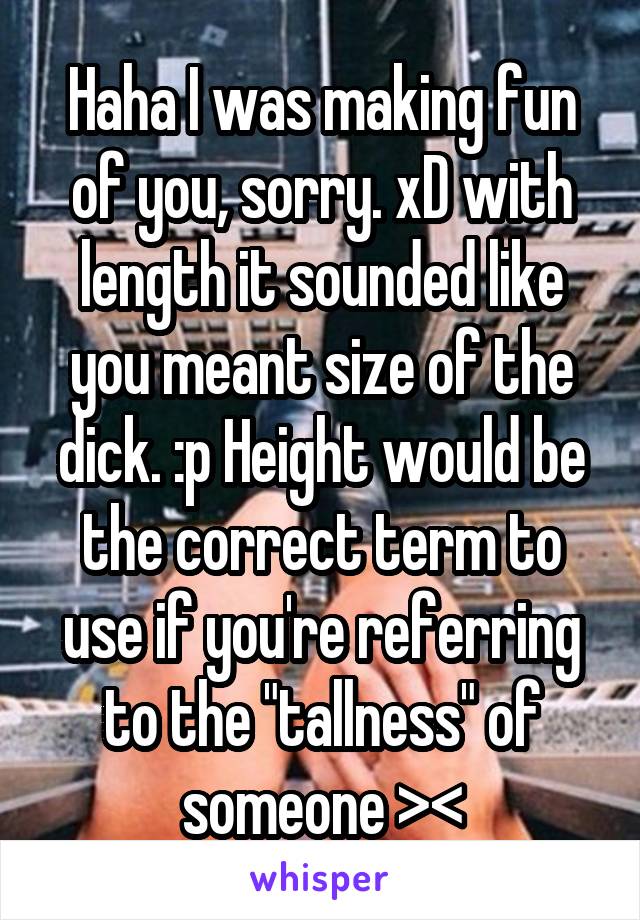 Haha I was making fun of you, sorry. xD with length it sounded like you meant size of the dick. :p Height would be the correct term to use if you're referring to the "tallness" of someone ><