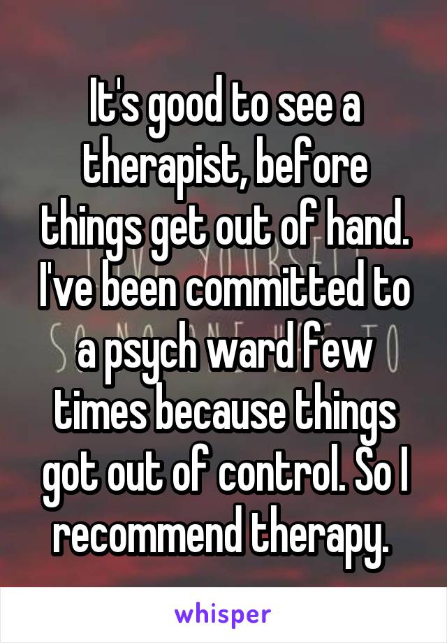 It's good to see a therapist, before things get out of hand. I've been committed to a psych ward few times because things got out of control. So I recommend therapy. 