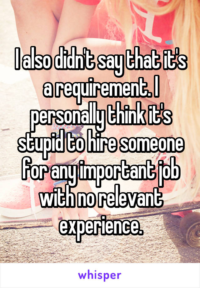 I also didn't say that it's a requirement. I personally think it's stupid to hire someone for any important job with no relevant experience.