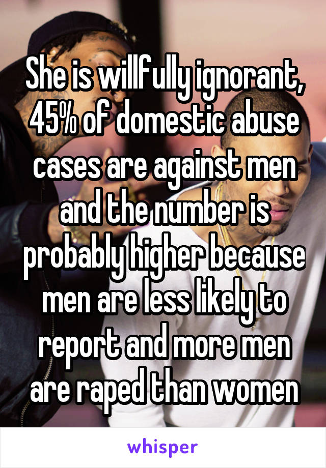 She is willfully ignorant, 45% of domestic abuse cases are against men and the number is probably higher because men are less likely to report and more men are raped than women