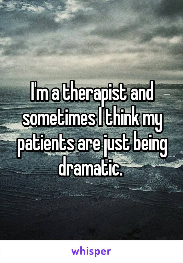 I'm a therapist and sometimes I think my patients are just being dramatic. 