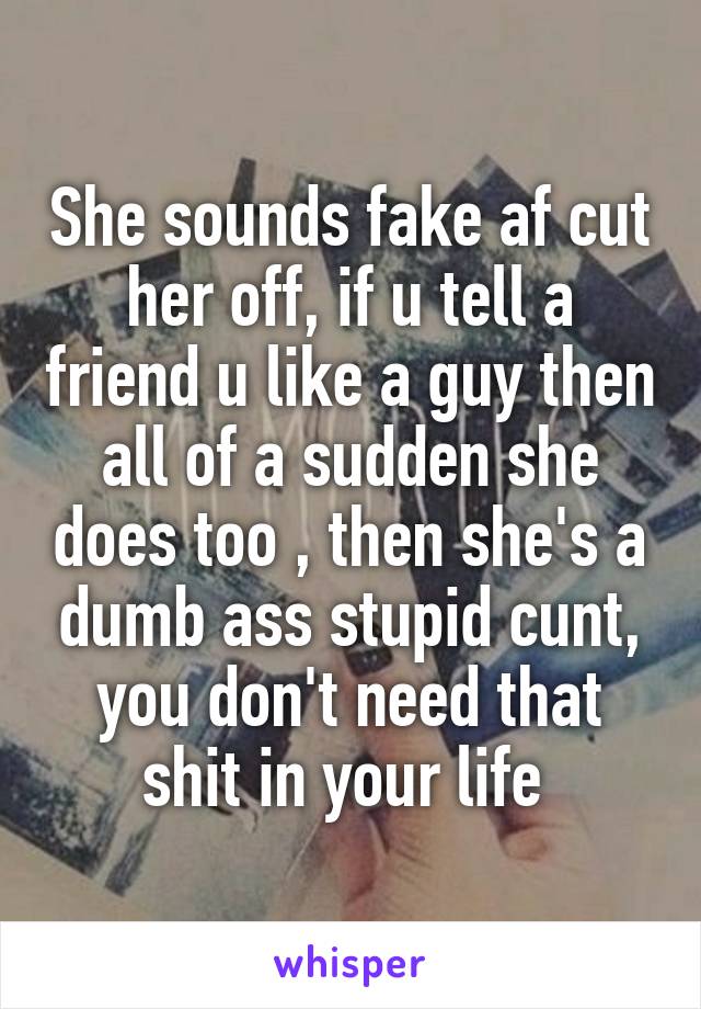 She sounds fake af cut her off, if u tell a friend u like a guy then all of a sudden she does too , then she's a dumb ass stupid cunt, you don't need that shit in your life 