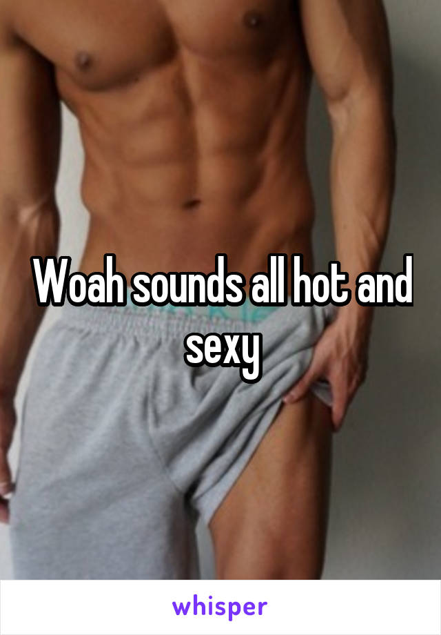 Woah sounds all hot and sexy