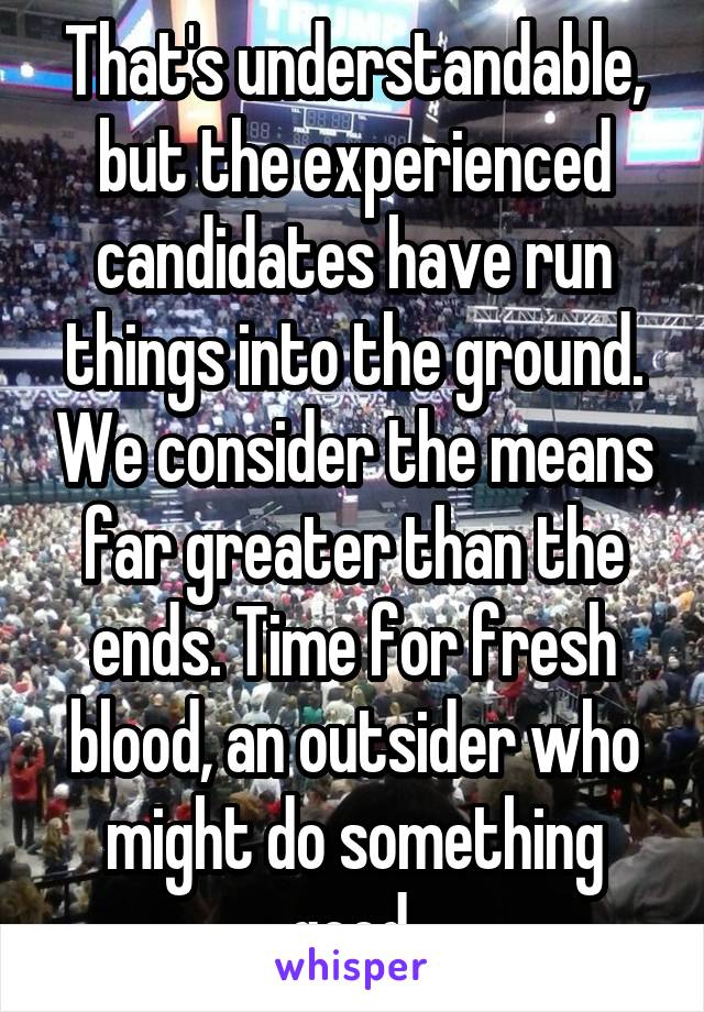 That's understandable, but the experienced candidates have run things into the ground. We consider the means far greater than the ends. Time for fresh blood, an outsider who might do something good.