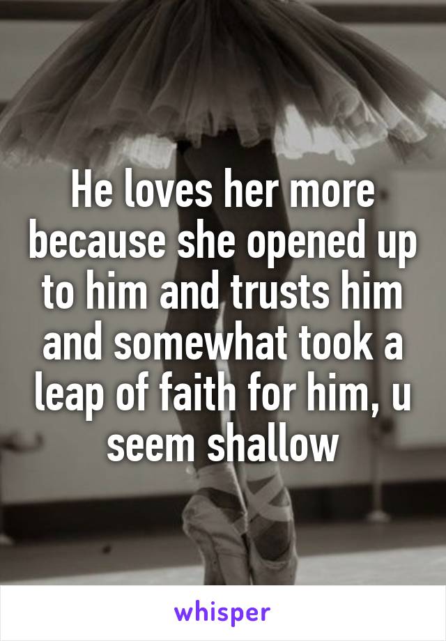 He loves her more because she opened up to him and trusts him and somewhat took a leap of faith for him, u seem shallow