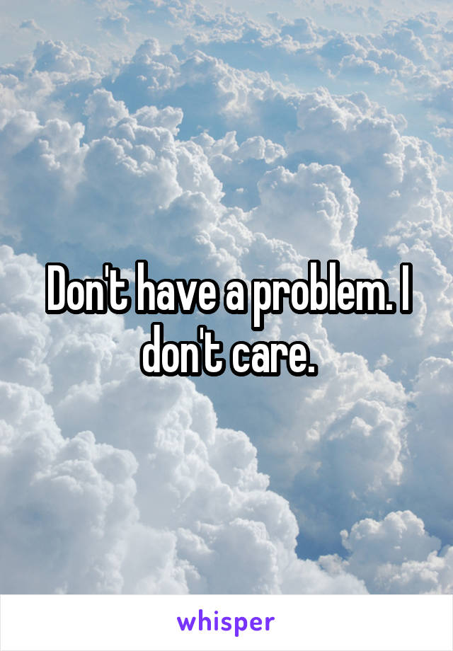 Don't have a problem. I don't care.