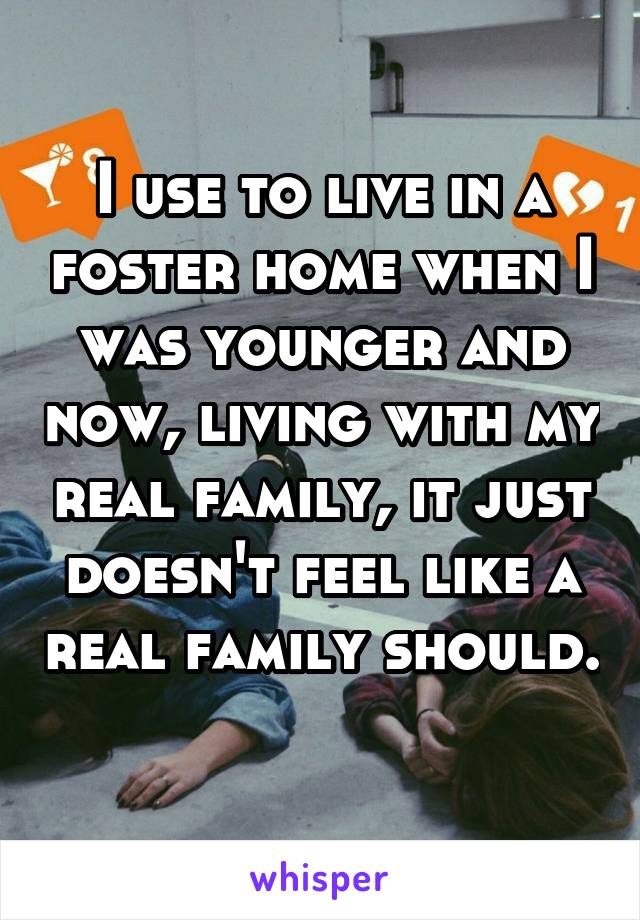 I use to live in a foster home when I was younger and now, living with my real family, it just doesn't feel like a real family should. 