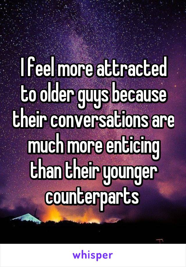 I feel more attracted to older guys because their conversations are much more enticing than their younger counterparts 