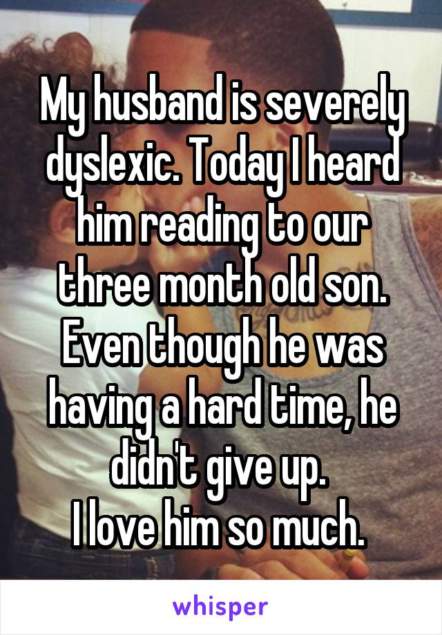 My husband is severely dyslexic. Today I heard him reading to our three month old son. Even though he was having a hard time, he didn't give up. 
I love him so much. 