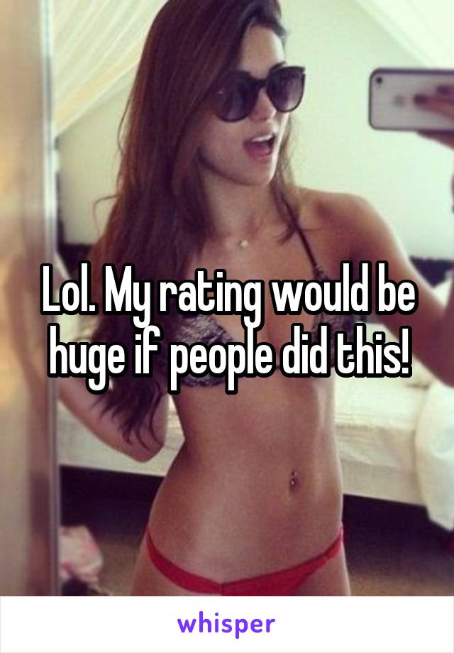 Lol. My rating would be huge if people did this!