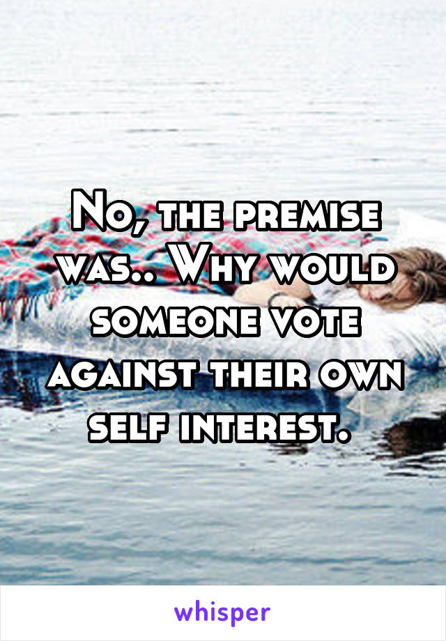 No, the premise was.. Why would someone vote against their own self interest. 