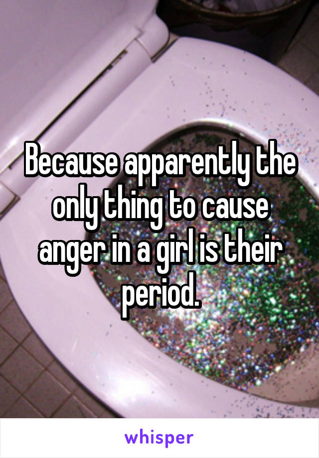 Because apparently the only thing to cause anger in a girl is their period.