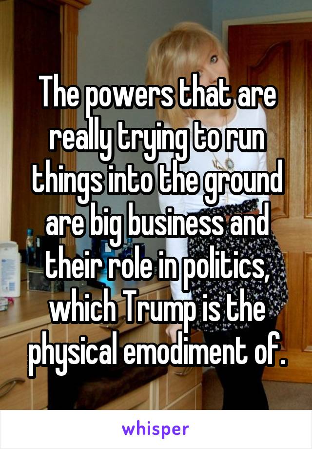 The powers that are really trying to run things into the ground are big business and their role in politics, which Trump is the physical emodiment of.