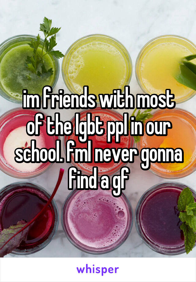 im friends with most of the lgbt ppl in our school. fml never gonna find a gf