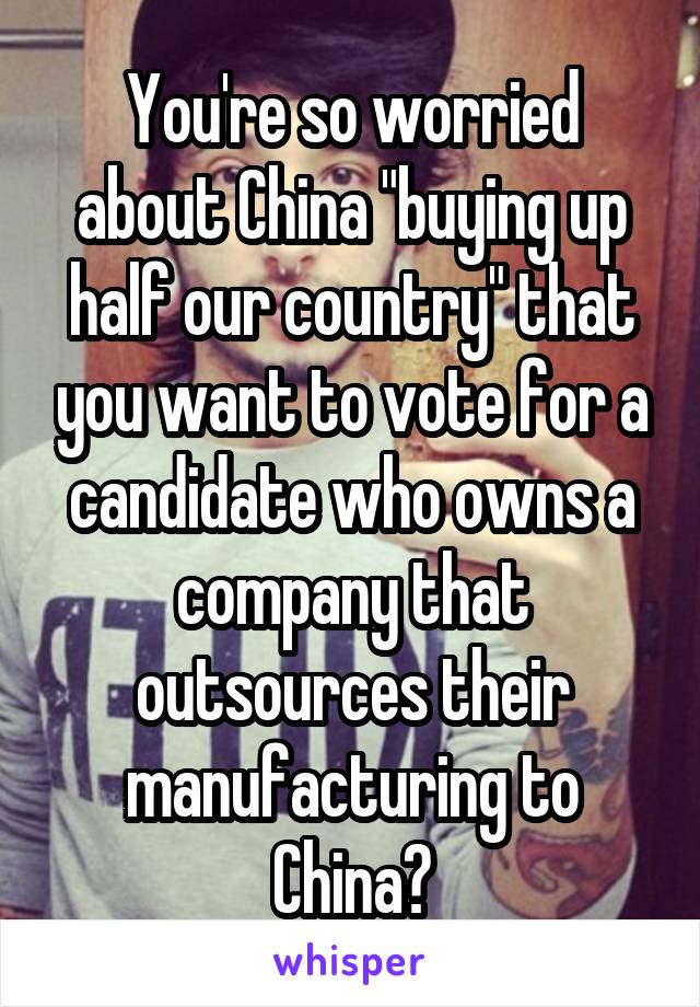 You're so worried about China "buying up half our country" that you want to vote for a candidate who owns a company that outsources their manufacturing to China?