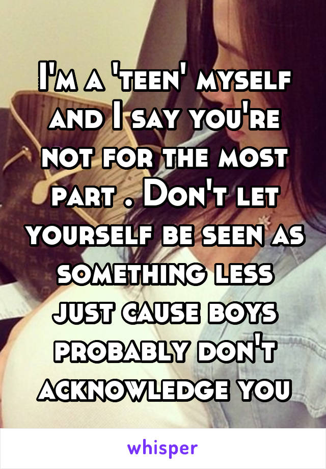 I'm a 'teen' myself and I say you're not for the most part . Don't let yourself be seen as something less just cause boys probably don't acknowledge you