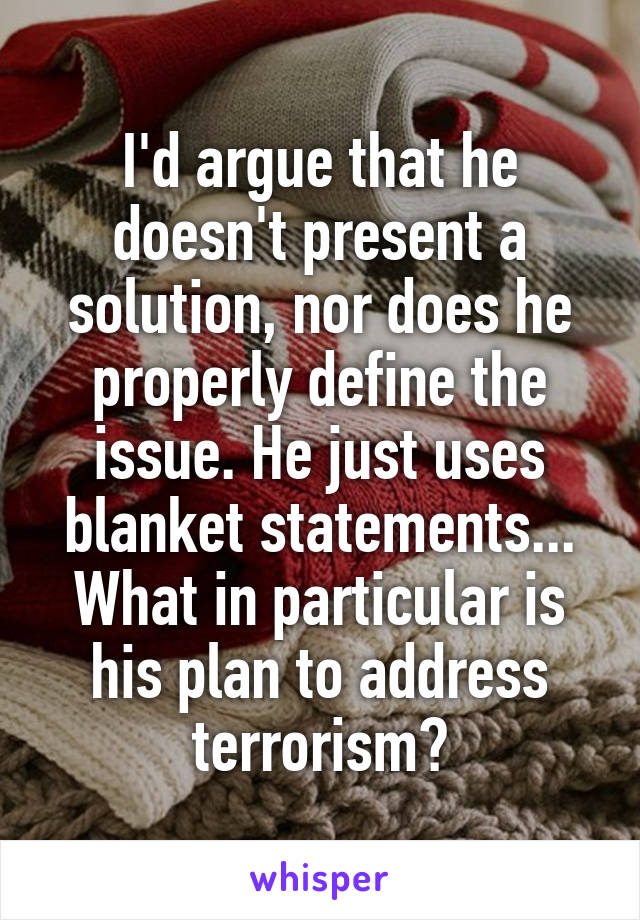 I'd argue that he doesn't present a solution, nor does he properly define the issue. He just uses blanket statements... What in particular is his plan to address terrorism?