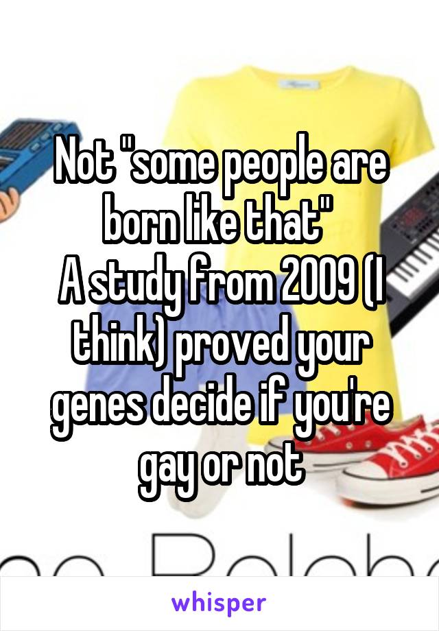 Not "some people are born like that" 
A study from 2009 (I think) proved your genes decide if you're gay or not