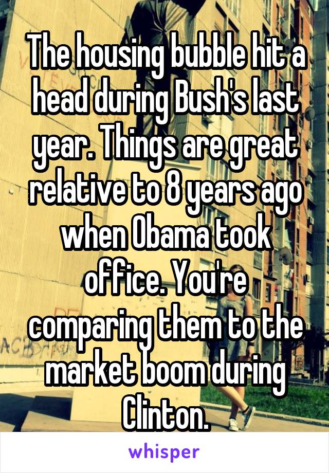 The housing bubble hit a head during Bush's last year. Things are great relative to 8 years ago when Obama took office. You're comparing them to the market boom during Clinton.