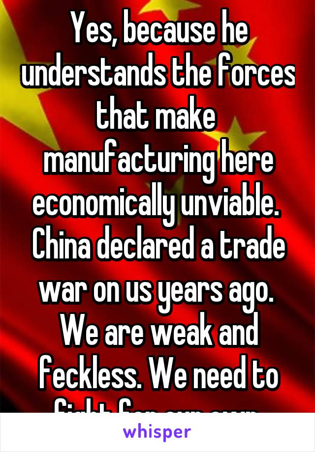 Yes, because he understands the forces that make  manufacturing here economically unviable.  China declared a trade war on us years ago.  We are weak and feckless. We need to fight for our own.