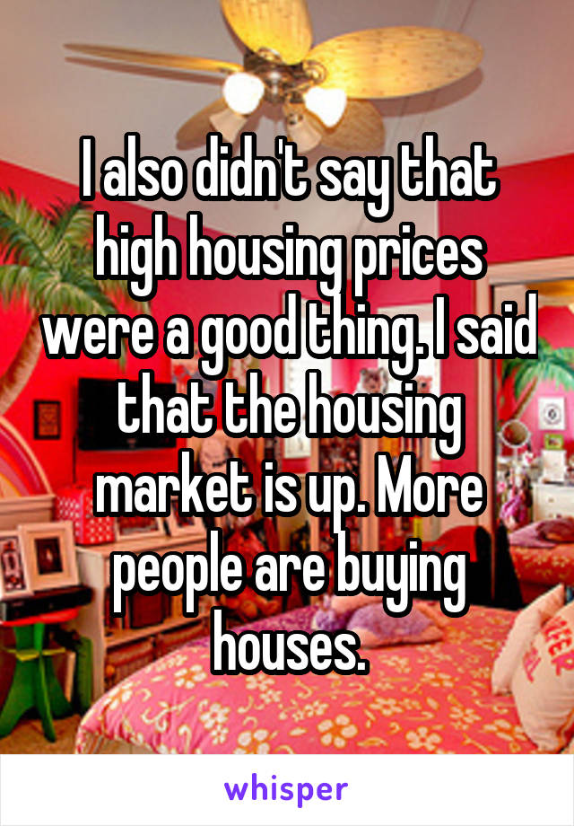 I also didn't say that high housing prices were a good thing. I said that the housing market is up. More people are buying houses.