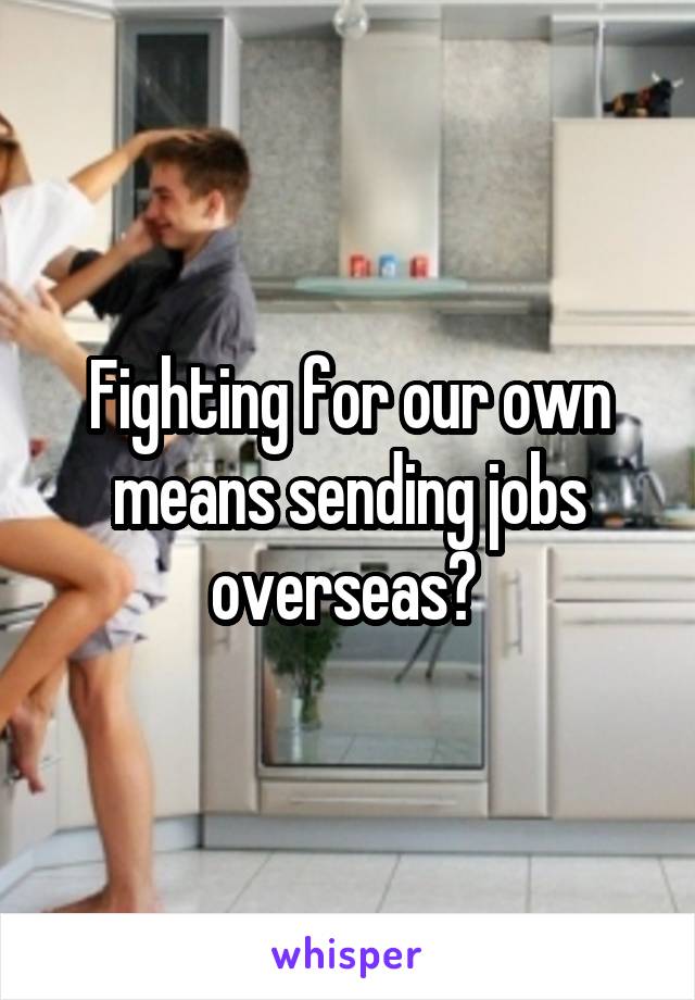 Fighting for our own means sending jobs overseas? 