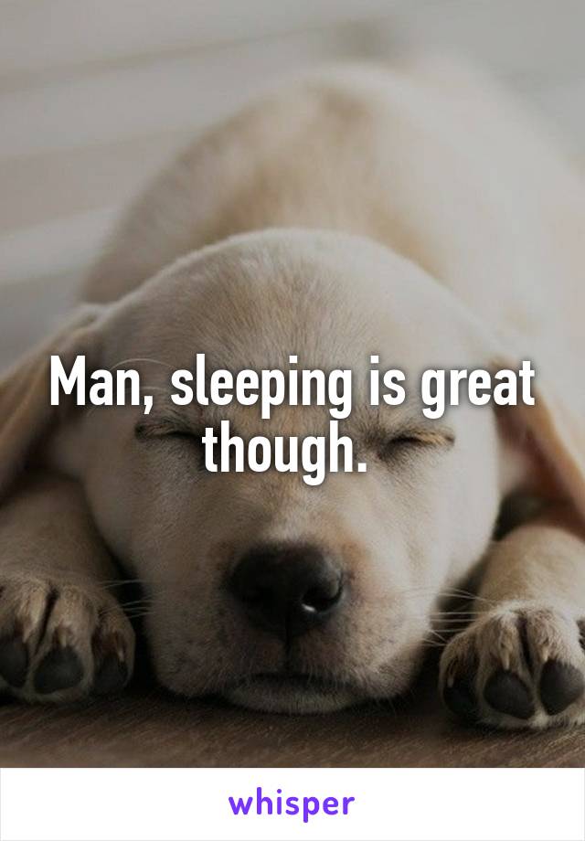 Man, sleeping is great though. 