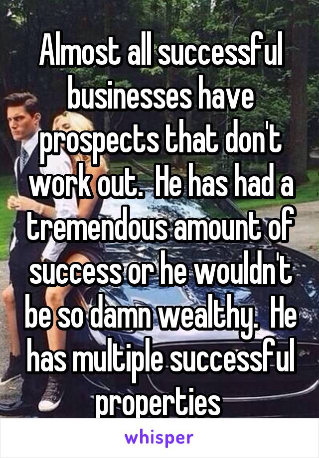 Almost all successful businesses have prospects that don't work out.  He has had a tremendous amount of success or he wouldn't be so damn wealthy.  He has multiple successful properties 