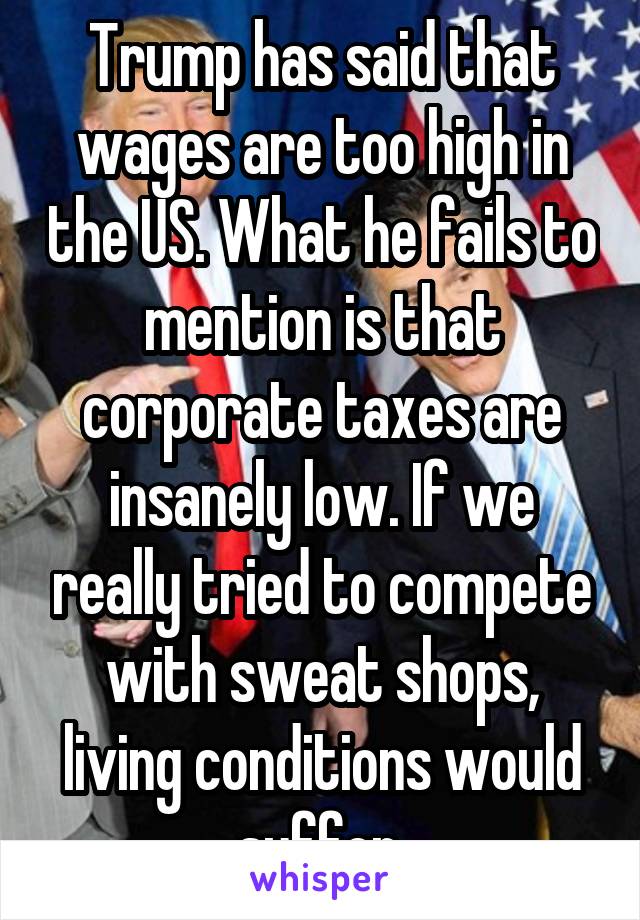 Trump has said that wages are too high in the US. What he fails to mention is that corporate taxes are insanely low. If we really tried to compete with sweat shops, living conditions would suffer.