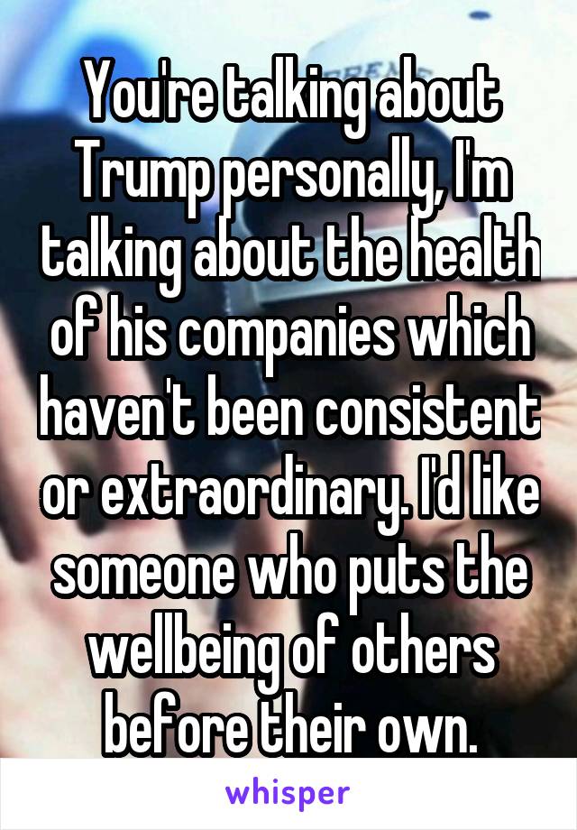 You're talking about Trump personally, I'm talking about the health of his companies which haven't been consistent or extraordinary. I'd like someone who puts the wellbeing of others before their own.