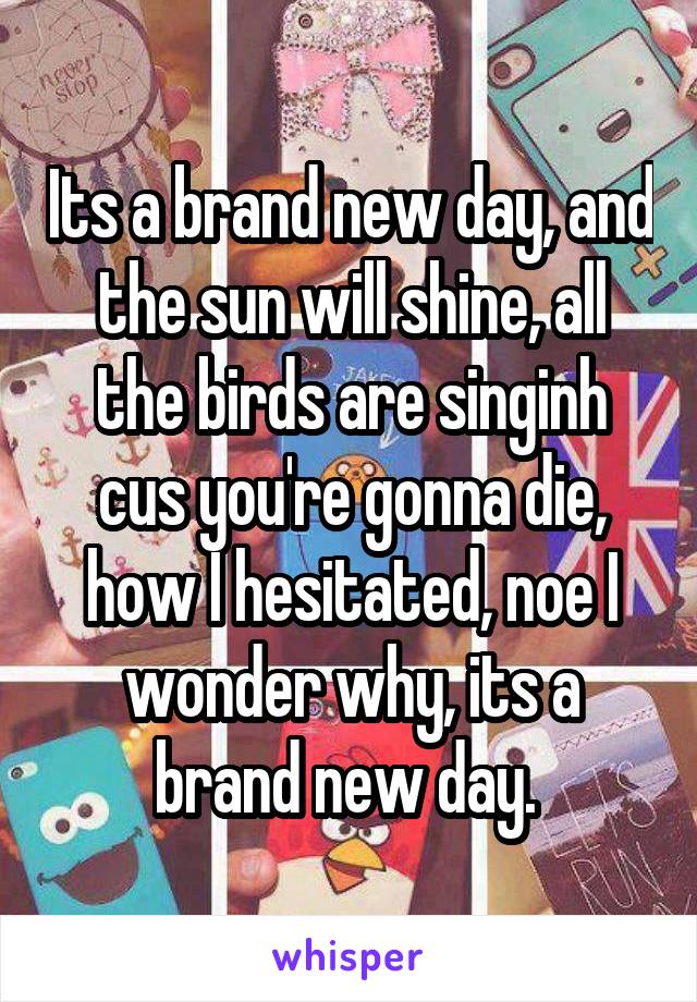 Its a brand new day, and the sun will shine, all the birds are singinh cus you're gonna die, how I hesitated, noe I wonder why, its a brand new day. 