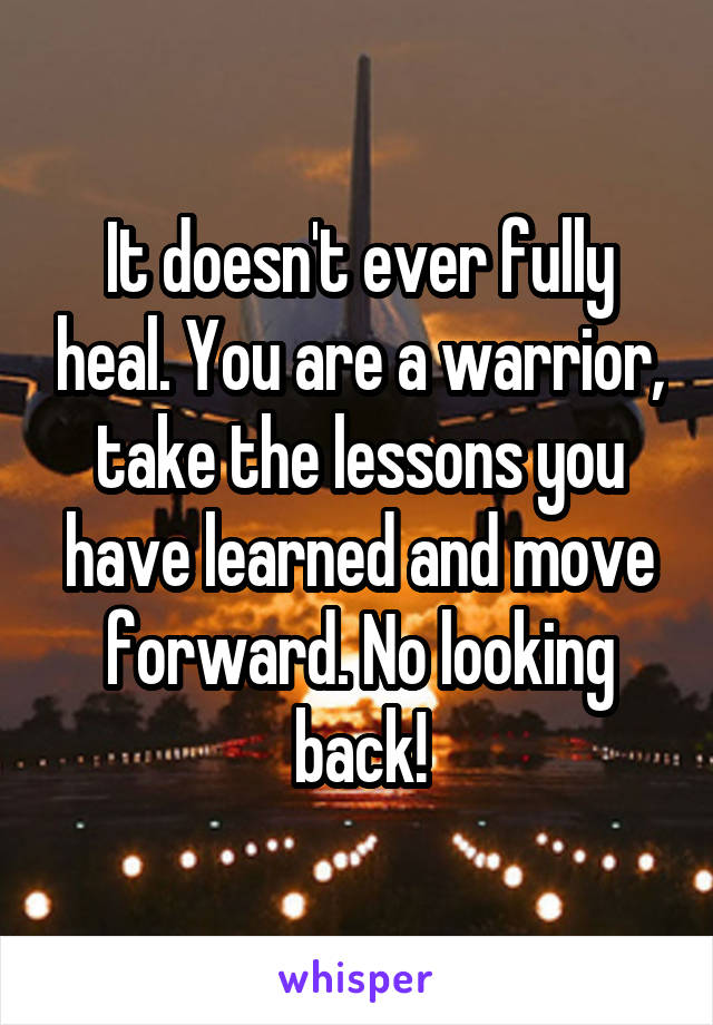 It doesn't ever fully heal. You are a warrior, take the lessons you have learned and move forward. No looking back!