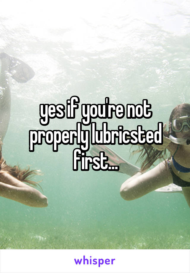 yes if you're not properly lubricsted first...