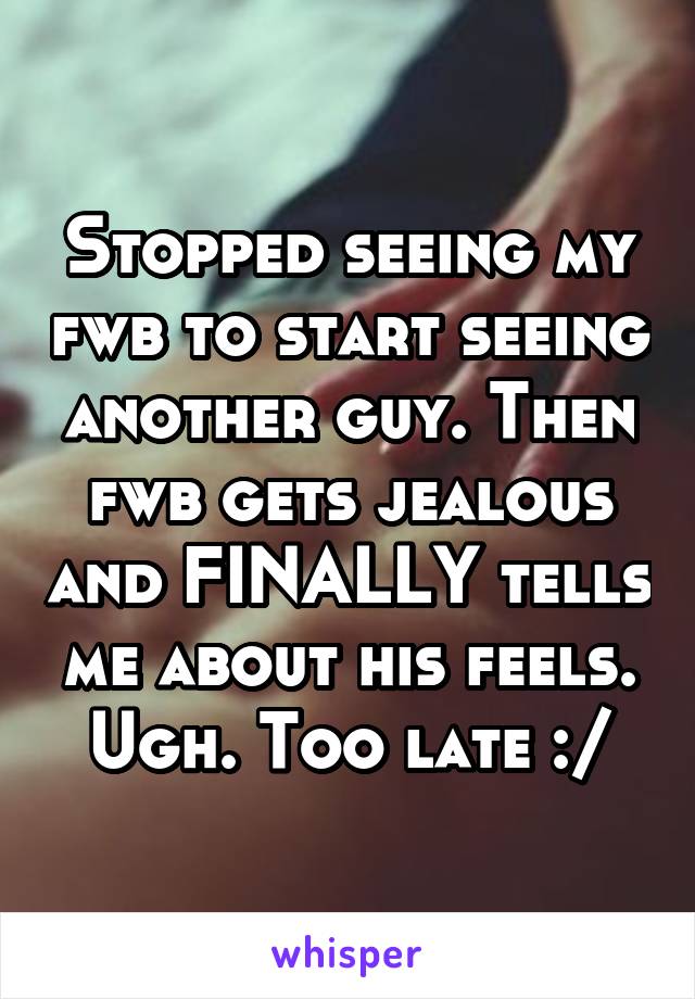 Stopped seeing my fwb to start seeing another guy. Then fwb gets jealous and FINALLY tells me about his feels. Ugh. Too late :/