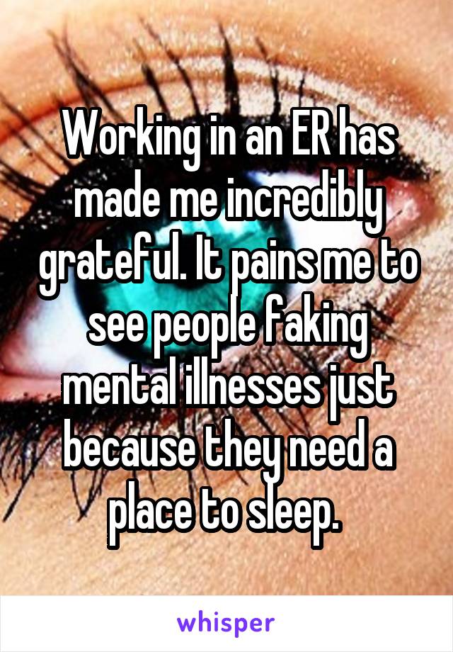 Working in an ER has made me incredibly grateful. It pains me to see people faking mental illnesses just because they need a place to sleep. 