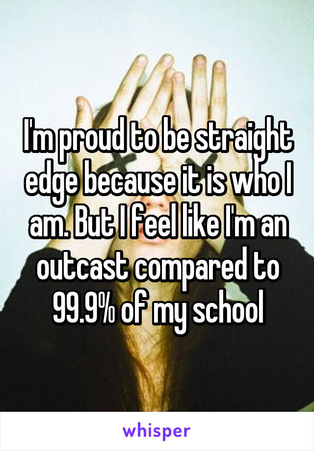 I'm proud to be straight edge because it is who I am. But I feel like I'm an outcast compared to 99.9% of my school