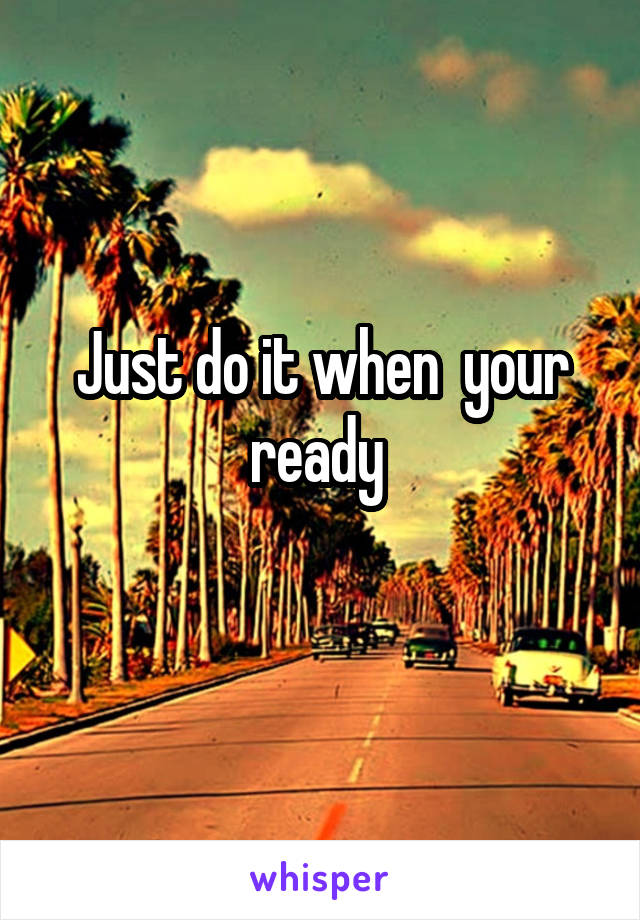 Just do it when  your ready 
