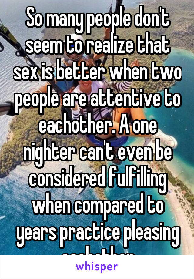 So many people don't seem to realize that sex is better when two people are attentive to eachother. A one nighter can't even be considered fulfilling when compared to years practice pleasing eachother