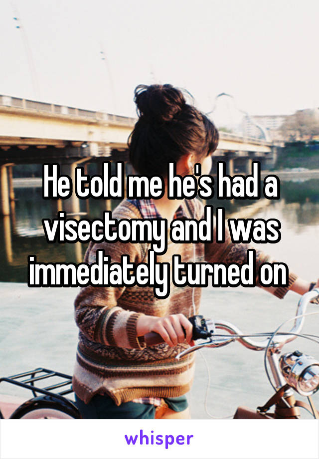He told me he's had a visectomy and I was immediately turned on 